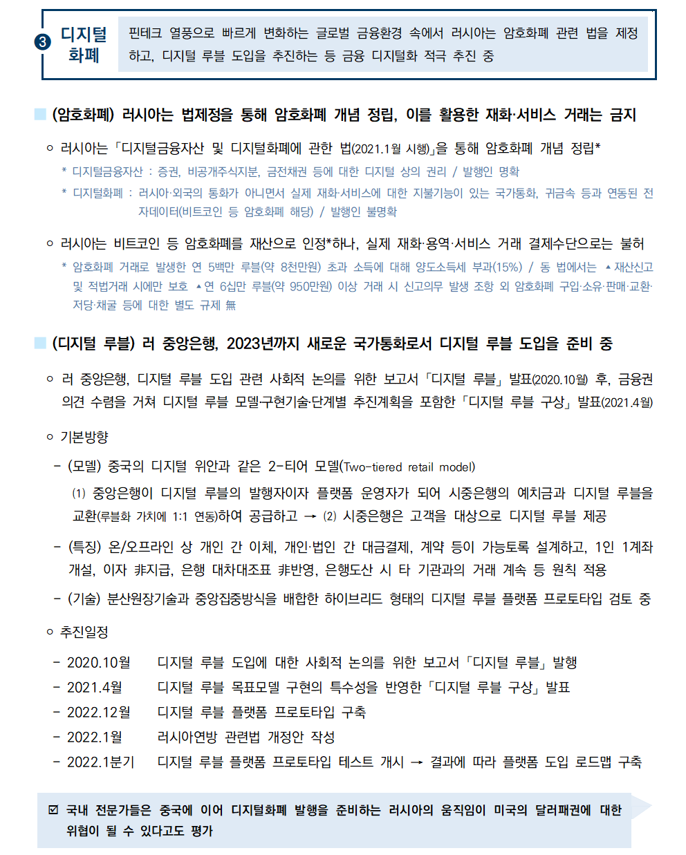 ③디지털화폐 핀테크 열풍으로 빠르게 변화하는 글로벌 금융환경 속에서 러시아는 암호화폐 관련 법을 제정하고, 디지털 루블 도입을 추진하는 등 금융 디지털화 적극 추진 중 
■ (암호화폐) 러시아는 법제정을 통해 암호화폐 개념 정립, 이를 활용한 재화·서비스 거래는 금지
 ￮ 러시아는 「디지털금융자산 및 디지털화폐에 관한 법(2021.1월 시행)」을 통해 암호화폐 개념 정립*
 * 디지털금융자산 : 증권, 비공개주식지분, 금전채권 등에 대한 디지털 상의 권리 / 발행인 명확
 * 디지털화폐 : 러시아·외국의 통화가 아니면서 실제 재화·서비스에 대한 지불기능이 있는 국가통화, 귀금속 등과 연동된 전자데이터(비트코인 등 암호화폐 해당) / 발행인 불명확
 ￮ 러시아는 비트코인 등 암호화폐를 재산으로 인정*하나, 실제 재화·용역·서비스 거래 결제수단으로는 불허
 * 암호화폐 거래로 발생한 연 5백만 루블(약 8천만원) 초과 소득에 대해 양도소득세 부과(15%) / 동 법에서는 ▴재산신고
및 적법거래 시에만 보호 ▴연 6십만 루블(약 950만원) 이상 거래 시 신고의무 발생 조항 외 암호화폐 구입·소유·판매·교환· 저당·채굴 등에 대한 별도 규제 無
■ (디지털 루블) 러 중앙은행, 2023년까지 새로운 국가통화로서 디지털 루블 도입을 준비 중
 ￮ 러 중앙은행, 디지털 루블 도입 관련 사회적 논의를 위한 보고서 「디지털 루블」 발표(2020.10월) 후, 금융권
의견 수렴을 거쳐 디지털 루블 모델․구현기술․단계별 추진계획을 포함한 「디지털 루블 구상」 발표(2021.4월)
 ￮ 기본방향
 - (모델) 중국의 디지털 위안과 같은 2-티어 모델(Two-tiered retail model)
 ⑴ 중앙은행이 디지털 루블의 발행자이자 플랫폼 운영자가 되어 시중은행의 예치금과 디지털 루블을 교환(루블화 가치에 1:1 연동)하여 공급하고 → ⑵ 시중은행은 고객을 대상으로 디지털 루블 제공
 - (특징) 온/오프라인 상 개인 간 이체, 개인·법인 간 대금결제, 계약 등이 가능토록 설계하고, 1인 1계좌 개설, 이자 ⾮지급, 은행 대차대조표 ⾮반영, 은행도산 시 타 기관과의 거래 계속 등 원칙 적용
 - (기술) 분산원장기술과 중앙집중방식을 배합한 하이브리드 형태의 디지털 루블 플랫폼 프로토타입 검토 중
￮ 추진일정

- 2020.10월 디지털 루블 도입에 대한 사회적 논의를 위한 보고서 「디지털 루블」 발행
- 2021.4월 디지털 루블 목표모델 구현의 특수성을 반영한 「디지털 루블 구상」 발표
- 2022.12월 디지털 루블 플랫폼 프로토타입 구축
- 2022.1월 러시아연방 관련법 개정안 작성
- 2022.1분기 디지털 루블 플랫폼 프로토타입 테스트 개시 → 결과에 따라 플랫폼 도입 로드맵 구축
þ 국내 전문가들은 중국에 이어 디지털화폐 발행을 준비하는 러시아의 움직임이 미국의 달러패권에 대한 위협이 될 수 있다고도 평가